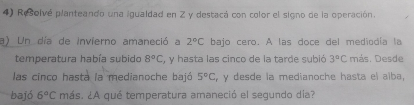 Resolvé planteando una igualdad en Z y destacá con color el signo de la operación. 
a) Un día de invierno amaneció a 2°C bajo cero. A las doce del mediodía la 
temperatura había subido 8°C , y hasta las cinco de la tarde subió 3°C más. Desde 
las cinco hasta la medianoche bajó 5°C , y desde la medianoche hasta el alba, 
bajó 6°C más. ¿A qué temperatura amaneció el segundo día?