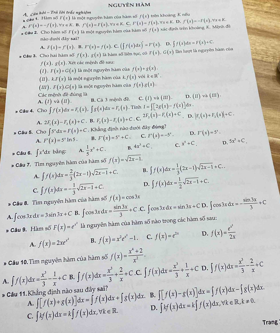 nguyên hàm
A. Câu hỏi - Trả lời trắc nghiệm
cầu 1. Hàm số F(x) là một nguyên hàm của hàm số f(x) trên khoảng K nếu
A. F'(x)=-f(x),forall x∈ K B. f'(x)=F(x),forall x∈ K. C. F'(x)=f(x),forall x∈ K D. f'(x)=-F(x),forall x∈ K.
# Câu 2. Cho hàm số F(x) là một nguyên hàm của hàm số f(x) xác định trên khoảng K. Mệnh đề
nào dưới đây sai?
A. F(x)=f'(x). B. F'(x)=f(x). C. (∈t f(x)dx)'=F'(x). D. ∈t f(x)dx=F(x)+C.
» Câu 3. Cho hai hàm số f(x),g(x) là hàm số liên tục, có F(x),G(x) Tần lượt là nguyên hàm của
f(x),g(x). Xét các mệnh đề sau:
(I).F(x)+G(x) là một nguyên hàm của f(x)+g(x).
(II).k.F(x) là một nguyên hàm của k..f(x) với k∈ R^*.
(I Ⅱ ) . F(x).G(x) là một nguyên hàm của f(x).g(x).
Các mệnh đề đúng là
A. (I) và (II). B. Cả 3 mệnh đề. C. (I)va(III). D. (II) và (II).
» Câu 4. Cho ∈t f(x)dx=F_1(x),∈t g(x)dx=F_2(x). Tính I=∈t [2g(x)-f(x)]dx.
A. 2F_1(x)-F_2(x)+C. B. F_2(x)-F_1(x)+C. C. 2F_2(x)-F_1(x)+C. D. |F_1(x)+F_2(x)|+C.
» Câu 5. Cho ∈t 5^xdx=F(x)+C. Khẳng định nào dưới đây đúng?
A. F'(x)=5^xln 5. B. F'(x)=5^x+C. C. F'(x)=-5^x. D. F'(x)=5^x.
» Câu 6. ∈t x^4dx bằng: A.  1/5 x^5+C. B. 4x^3+C. C. x^5+C. D. 5x^5+C.
* Câu 7. Tìm nguyên hàm của hàm số f(x)=sqrt(2x-1).
A. ∈t f(x)dx= 2/3 (2x-1)sqrt(2x-1)+C. B. ∈t f(x)dx= 1/3 (2x-1)sqrt(2x-1)+C..
C. ∈t f(x)dx=- 1/3 sqrt(2x-1)+C.
D. ∈t f(x)dx= 1/2 sqrt(2x-1)+C.
* Câu 8. Tìm nguyên hàm của hàm số f(x)=cos 3x
A. ∈t cos 3xdx=3sin 3x+C B. ∈t cos 3xdx= sin 3x/3 +C.C. ∈t cos 3xdx=sin 3x+CD.∈t cos 3xdx=- sin 3x/3 +C
» Câu 9. Hàm số F(x)=e^(x^2) là nguyên hàm của hàm số nào trong các hàm số sau:
A. f(x)=2xe^(x^2) B. f(x)=x^2e^(x^2)-1. C. f(x)=e^(2x) D. f(x)=frac e^(x^2)2x
* Câu 10. Tìm nguyên hàm của hàm số f(x)= (x^4+2)/x^2 .
A. ∈t f(x)dx= x^3/3 - 1/x +C B. ∈t f(x)dx= x^3/3 + 2/x +C .C. ∈t f(x)dx= x^3/3 + 1/x +C D. ∈t f(x)dx= x^3/3 - 2/x +C
Câu 11.Khẳng định nào sau đây sai?
A. ∈t [f(x)+g(x)]dx=∈t f(x)dx+∈t g(x)dx. B. ∈t [f(x)-g(x)]dx=∈t f(x)dx-∈t g(x)dx.
C. ∈t kf(x)dx=k∈t f(x)dx,forall k∈ R. D. ∈t kf(x)dx=k∈t f(x)dx,forall k∈ R,k!= 0.
Trang