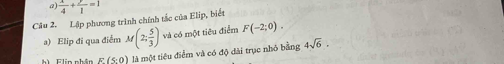  x/4 + y/1 =1
Câu 2. Lập phương trình chính tắc của Elip, biết 
a) Elip đi qua điểm M(2; 5/3 ) và có một tiêu điểm F(-2;0). 
b) Flin nhân E(5:0) là một tiêu điểm và có độ dài trục nhỏ bằng 4sqrt(6).