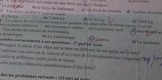 ) uniforme
L'unedes forces suivantes est une force qui agit à distance :
La pesanteur b) la force de frottement c) La force des ressorts d) La force de comp
3. Une force de 800 N vaut en masse:
8 154 Kg b) 7 848 Kg ) 81,54 Kg d) 7,848 Kg
La vitesse du mouvement augmente pendant des intervalles de temps égaux, il est dit :
Mouvement uniforme b) mouvement ralenti c) mouvement varié d)mouvement ac
Elle étudie les causes du mouvement :
dynamique b) La cinématique c) La force d) La résultante
bondre correctement à ces questions : (7 pts) au verso
Pourquoi le poids d'un objet sur la terre est différent de son poids sur la lune?
Comment calcule-t-on le volume d'un corps de forme géométrique irrégulière?
Stablir la différence entre poids et masse.
quels sont les éléments caractéristiques d'une force?
dre les problèmes suivants : (13 pts) au verso