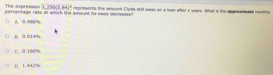 The expression 1,250(0.84)^x represents the amount Clyde still owes on a loan after x years. What is the approximate monthly
percentage rate at which the amount he owes decreases?
A. 0.986%
B. 0.014%
C. 0.160%
D. 1.442%