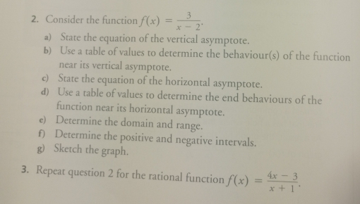 Consider the function f(x)= 3/x-2 , 
a) State the equation of the vertical asymptote. 
b) Use a table of values to determine the behaviour(s) of the function 
near its vertical asymptote. 
c) State the equation of the horizontal asymptote. 
d) Use a table of values to determine the end behaviours of the 
function near its horizontal asymptote. 
e) Determine the domain and range. 
f) Determine the positive and negative intervals. 
g) Sketch the graph. 
3. Repeat question 2 for the rational function f(x)= (4x-3)/x+1 .