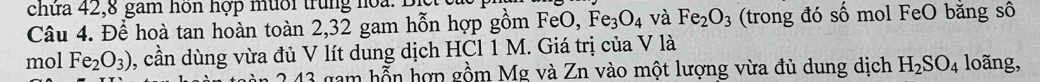 chửa 42, 8 gam hôn hợp mùời trung hoa: Bịc 
Câu 4. Để hoà tan hoàn toàn 2, 32 gam hỗn hợp gồm H eO, Fe_3O_4 và Fe_2O_3 (trong đó số mol FeO bằng sô 
mol Fe_2O_3) 1, cần dùng vừa đủ V lít dung dịch HCl 1 M. Giá trị của V là loãng,
43 gam hỗn hợp gồm Mg và Zn vào một lượng vừa đủ dung dịch H_2SO_4