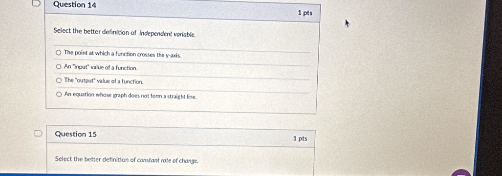 Select the better definition of independent variable.
The point at which a function crosses the y-axis.
An "input" value of a function.
The "output" value of a function.
An equation whose graph does not form a straight line.
Question 15 1 pts
Select the better definition of constant rate of change.