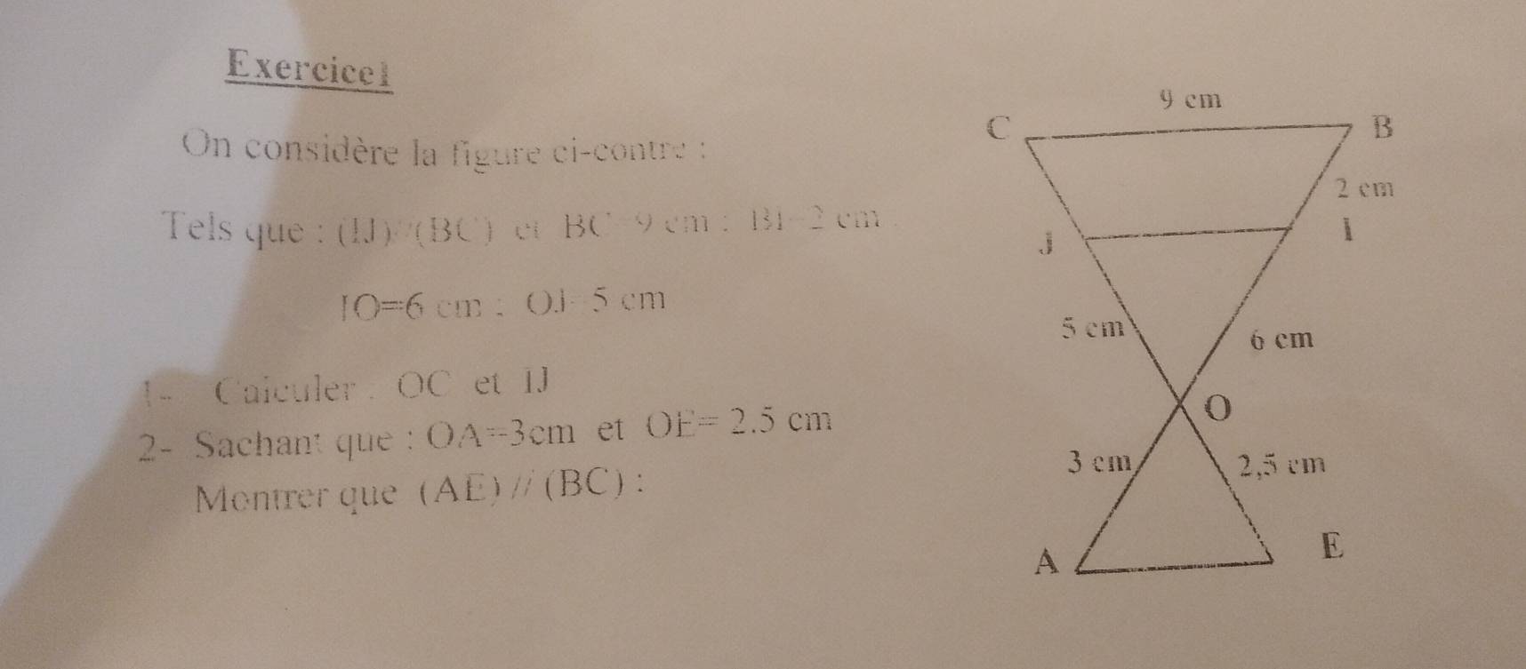 On considère la figure ci-contre : 
Tels que : (IJ)/(BC) L^+i BC9cm: 13 ` ·s ·s cm
IO=6cm :0.15cm
1- Calculer : OC et IJ 
2- Sachant que OA=3cm et OE=2.5cm
Montrer que (AE)//(BC) :