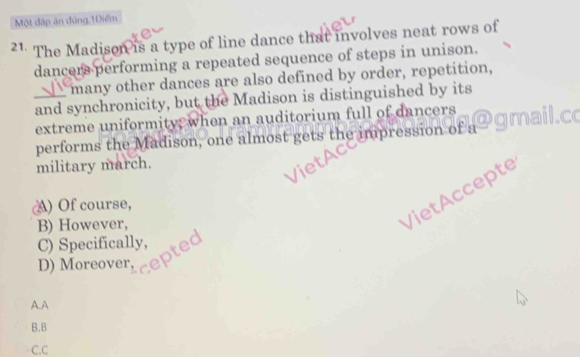 Một đáp ăn đủng,1Điểm
21. The Madison is a type of line dance that involves neat rows of
dancers performing a repeated sequence of steps in unison.
_ many other dances are also defined by order, repetition,
and synchronicity, but the Madison is distinguished by its
extreme uniformity; when an auditorium full of dancers
performs the Madison, one almost gets the impression of a
military march.
A) Of course,
B) However,
VietAccepte
C) Specifically, 
D) Moreover, ep
A.A
B.B
C.C