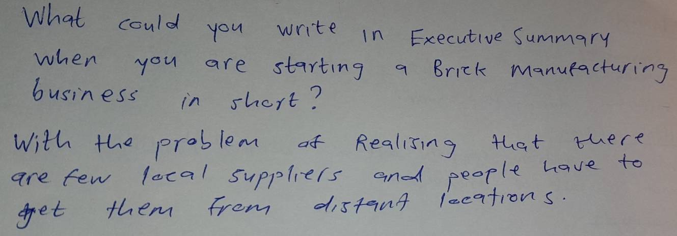 What could you write in Executive Summary 
when you are starting a Brick manueacturing 
business in short? 
With the problem of Realising that there 
are few local suppliers and people have to 
get them from distant locations.