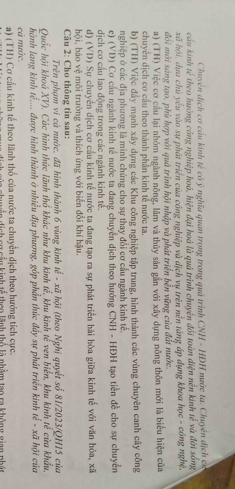 Chuyên dịch cơ cấu kinh tế có ý nghĩa quan trọng trong quá trình CNH - HĐH nước ta. Chuyên dịch có
cấu kinh tế theo hướng công nghiệp hoá, hiện đại hoá là quá trình chuyển đổi toàn diện nền kinh tế và đời sống
xã hội, dựa chủ yếu vào sự phát triển của công nghiệp và dịch vụ trên nền tảng áp dụng khoa học - công nghệ,
đồi mới sáng tạo, phù hợp với quá trình hội nhập và phát triển bền vững của đất nước.
a) (TH) Việc cơ cấu lại nhóm ngành nông, lâm và thủy sản gắn với xây dựng nông thôn mới là biểu hiện của
chuyển dịch cơ cấu theo thành phần kinh tế nước ta.
b) (TH) Việc đẩy mạnh xây dựng các Khu công nghiệp tập trung, hình thành các vùng chuyên canh cây công
nghiệp ở các địa phương là minh chứng cho sự thay đổi cơ cấu ngành kinh tế.
c) (VD) Cơ cấu ngành kinh tế nước ta đang chuyển dịch theo hướng CNH - HĐH tạo tiền đề cho sự chuyển
dịch cơ cầu lao động trong các ngành kinh tế.
d) (VD) Sự chuyển dịch cơ cấu kinh tế nựớc ta đang tạo ra sự phát triển hài hòa giữa kinh tế với văn hóa, xã
hội, bảo vệ môi trường và thích ứng với biến đổi khí hậu.
Câu 2: Cho thông tin sau:
Trên phạm vi cả nước, đã hình thành 6 vùng kinh tế - xã hội (theo Nghị quyết số 81/2023/QH15 của
Quốc hội khoá XV). Các hình thức lãnh thổ khác như khu kinh tế, khu kinh tế ven biển, khu kinh tế cửa khẩu,
hành lang kinh tế,... được hình thành ở nhiều địa phương, góp phần thúc đầy sự phát triển kinh tế - xã hội của
cả nước.
a) (TH) Cơ cấu kinh tế theo lãnh thổ của nước ta chuyển dịch theo hướng tích cực.
yền dịch cơ cấu kinh tế theo lãnh thổ là nhằm tạo ra không gian phát