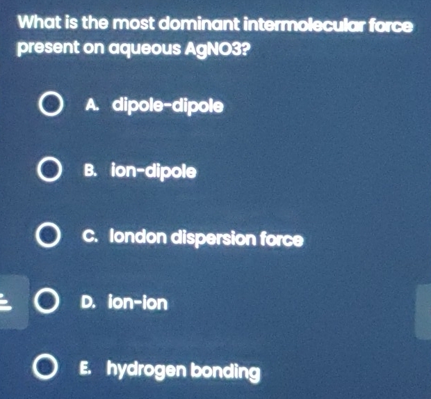 What is the most dominant intermolecular force
present on aqueous AgNO3?
A. dipole-dipole
B. ion-dipole
C. london dispersion force
D. ion-ion
E. hydrogen bonding