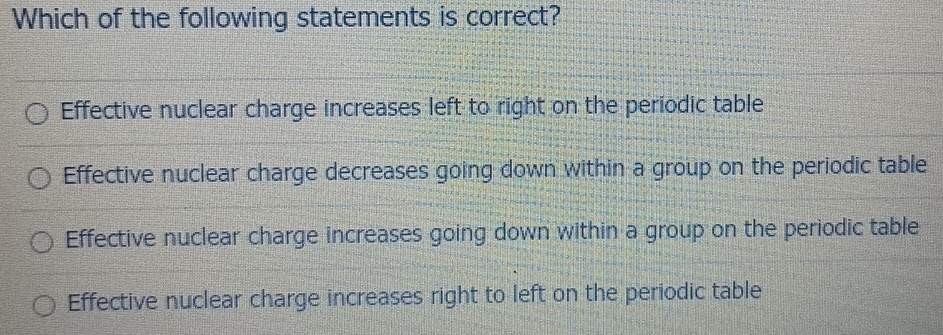 Which of the following statements is correct?
Effective nuclear charge increases left to right on the periodic table
Effective nuclear charge decreases going down within a group on the periodic table
Effective nuclear charge increases going down within a group on the periodic table
Effective nuclear charge increases right to left on the periodic table