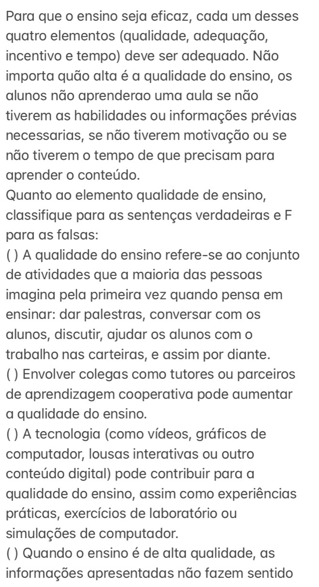 Para que o ensino seja eficaz, cada um desses 
quatro elementos (qualidade, adequação, 
incentivo e tempo) deve ser adequado. Não 
importa quão alta é a qualidade do ensino, os 
alunos não aprenderao uma aula se não 
tiverem as habilidades ou informações prévias 
necessarias, se não tiverem motivação ou se 
não tiverem o tempo de que precisam para 
aprender o conteúdo. 
Quanto ao elemento qualidade de ensino, 
classifique para as sentenças verdadeiras e F 
para as falsas: 
) A qualidade do ensino refere-se ao conjunto 
de atividades que a maioria das pessoas 
imagina pela primeira vez quando pensa em 
ensinar: dar palestras, conversar com os 
alunos, discutir, ajudar os alunos com o 
trabalho nas carteiras, e assim por diante. 
) Envolver colegas como tutores ou parceiros 
de aprendizagem cooperativa pode aumentar 
a qualidade do ensino. 
) A tecnologia (como vídeos, gráficos de 
computador, lousas interativas ou outro 
conteúdo digital) pode contribuir para a 
qualidade do ensino, assim como experiências 
práticas, exercícios de laboratório ou 
simulações de computador. 
( ) Quando o ensino é de alta qualidade, as 
informações apresentadas não fazem sentido