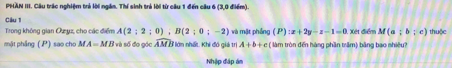 PHAN III. Câu trắc nghiệm trả lời ngắn. Thí sinh trả lời từ câu 1 đến câu 6 (3,0 điểm). 
Câu 1 
Trong không gian Ozyz, cho các điểm A(2;2;0); B(2;0;-2) và mặt phầng (P) x+2y-z-1=0. Xét điểm M(a;b;c) thuộc 
mặt phầng (P) sao cho MA=MB và số đo góc widehat AMB lớn nhất. Khi đó giá trị A+b+c ( làm tròn đến hàng phần trăm) băng bao nhiêu? 
Nhập đáp án