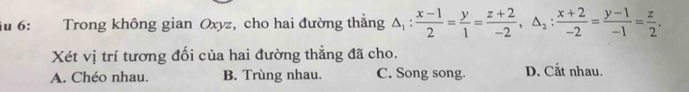 6: Trong không gian Oxyz, cho hai đường thắng △ _1: (x-1)/2 = y/1 = (z+2)/-2 , △ _2: (x+2)/-2 = (y-1)/-1 = z/2 . 
Xét vị trí tương đối của hai đường thẳng đã cho.
A. Chéo nhau. B. Trùng nhau. C. Song song. D. Cắt nhau.