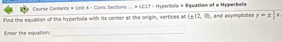 Course Contents » Unit 4 - Conic Sections ... » LC17 - Hyperbola » Equation of a Hyperbola 
Find the equation of the hyperbola with its center at the origin, vertices at (± 12,0) , and asymptotes y=±  1/3 x. 
Enter the equation: