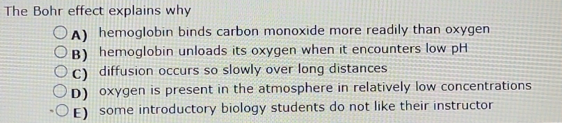 The Bohr effect explains why
A) hemoglobin binds carbon monoxide more readily than oxygen
B) hemoglobin unloads its oxygen when it encounters low pH
C) diffusion occurs so slowly over long distances
D) oxygen is present in the atmosphere in relatively low concentrations
E) some introductory biology students do not like their instructor