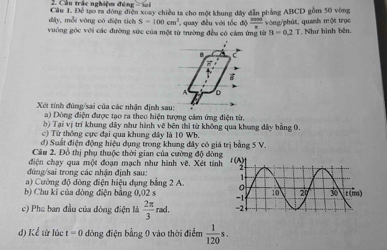 Cầu trắc nghiệm đúng - sai
Câu 1. Để tạo ra dòng điện xoay chiều ta cho một khung dây dẫn phẳng ABCD gồm 50 vòng
dây, mỗi vòng có diện tích S=100cm^2 , quay đều với tốc độ  3000/π   vòng/phút, quanh một trục
vuông góc với các đường sức của một từ trường đều có cảm ứng từ B=0,2T. Như hình bên.
B C
n
B
A D
Xét tính đúng/sai của các nhận định sau:
a) Dòng điện được tạo ra theo hiện tượng cảm ứng điện từ.
b) Tại vị trí khung dây như hình vẽ bên thì từ không qua khung dây bằng 0.
c) Từ thông cực đại qua khung dây là 10 Wb.
d) Suất điện động hiệu dụng trong khung dây có giá trị bằng 5 V.
Câu 2. Đồ thị phụ thuộc thời gian của cường độ dòng
điện chạy qua một đoạn mạch như hình vẽ. Xét tính
đúng/sai trong các nhận định sau:
a) Cường độ dòng điện hiệu dụng bằng 2 A.
b) Chu kì của dòng điện bằng 0,02 s 
c) Pha ban đầu của dòng điện là  2π /3 rad.
d) Kể từ lúc t=0 dòng điện bằng 0 vào thời điểm  1/120 s.