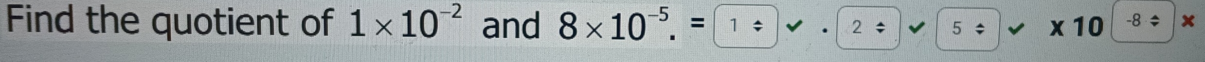 Find the quotient of 1* 10^(-2) and 8* 10^(-5).= 2 5/ * 1 0 -8 ÷ x