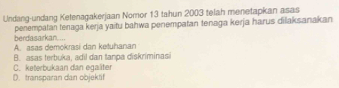 Undang-undang Ketenagakerjaan Nomor 13 tahun 2003 telah menetapkan asas
penempatan tenaga kerja yaitu bahwa penempatan tenaga kerja harus dilaksanakan
berdasarkan....
A. asas demokrasi dan ketuhanan
B. asas terbuka, adil dan tanpa diskriminasi
C. keterbukaan dan egaliter
D. transparan dan objektif