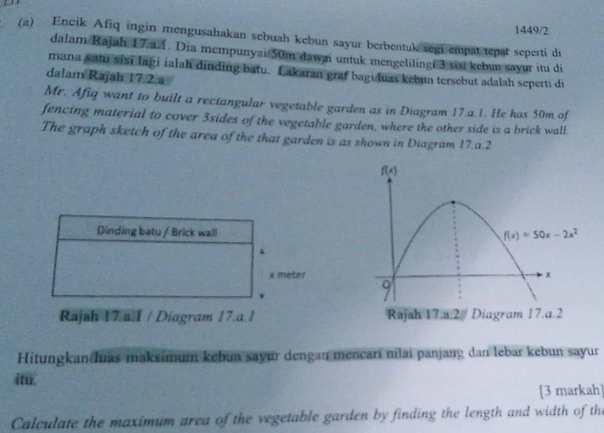 1449/2
(a) Encik Afiq ingin mengusahakan sebuah kebun sayur berbentuk segi empat tepat seperti di
dalam Rajah 17.a.1. Dia mempunyai 50m dawai untuk mengelilingi 3 sist kebun sayur itu di
mana satu sisi lagi ialah dinding batu. Lakaran graf bagi luas kebun tersebut adalah seperti di
dalam Rajah 17.2.a
Mr. Afiq want to built a rectangular vegetable garden as in Diagram 17.a.1. He has 50m of
fencing material to cover 3sides of the vegetable garden, where the other side is a brick wall.
The graph sketch of the area of the that garden is as shown in Diagram 17.a.2
Dinding batu / Brick wall
*
x meter
Rajah 17.a.1 / Diagram 17.a.1 
Hitungkan luas maksimum kebun sayur dengan mencari nilai panjang dan lebar kebun sayur
itú
[3 markah]
Calculate the maximum area of the vegetable garden by finding the length and width of the