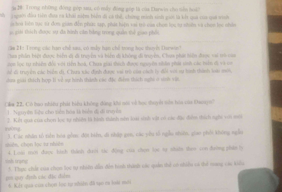 a 20: Trong những đóng góp sau, có mấy đóng góp là của Darwin cho tiến hoâ?
ah  người đầu tiên đưa ra khái niệm biển dị cá thể, chứng minh sinh giới là kết quả của quá trình
hoa liên tục từ đơn gián đến phức tạp, phát hiện vai trò của chọn lọc tự nhiên và chọn lọc nhân
giải thích được sự đa hình cân băng trong quân thể giao phối.
au 21: Trong các hạn chế sau, có mẫy hạn chế trong học thuyết Darwin?
Chưa phần biệt được biển dị di truyền và biển dị không di truyền, Chưa phát hiện được vai trò của
:ọn lọc tự nhiên đối với tiến hoá, Chua giải thích được nguyễn nhân phát sinh các biển đị và cơ
cể đi truyền các biến dị, Chưa xác định được vai trò của cách ly đổi với sự hình thành loài mới,
dựa giải thích hợp li về sự hình thành các đặc điểm thích nghỉ ở sinh vật.
Cầu 22. Có bao nhiêu phát biểu không đứng khi nói về học thuyết tiên hóa của Đacuya?
1. Nguyễn liệu cho tiến hóa là biển đị di truyền
2. Kết quả của chọn lọc tự nhiên là hình thành nên loài sinh vật có các đặc điểm thích nghi với mới
trường.
3. Các nhân tổ tiến hóa gồm: đột biến, di nhập gen, các yếu tố ngẫu nhiên, giao phối không ngẫu
shiên, chọn lọc tư nhiên
4. Loài mới được hình thành dưới tác động của chọn lọc tự nhiên theo con đường phân ly
tính trạng
5. Thực chất của chọn lọc tự nhiên dẫn đến hình thành các quân thể có nhiều cá thể mang các kiểu
gen quy định các đặc điểm
6. Kết quả của chọn lọc tự nhiên đã tạo ra loài mới