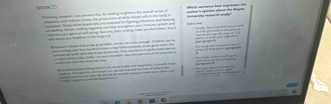 Questow 25
author's opinion about the Wayne
7 Smiling, however, can prevent this. As smilling heightens the overall sense of Which sentence best expresses the
relaxation and reduces stress, the production of white blood cells in the body is University research study?
increased. These white bllood cells are essential for fighting infections and keeping Select one
us healthy. Hence, smilling regularly can help strengthen your immune system and
improve your general well-being. Not only does smiling make you feel better, but it Finally, those baseball players with
had an average life span of 72.9
also keeps you healthier in the long run! no hint of a smile in the pictures .
$ Research shows that as we grow older, we do not smile enough. Children can be years---a seven-year difference!
The study was conducted over a
seem smiling over fiour hundred times a day! Unfortunately, as we grow older, the (paragraph 4)
amsurt we amile each day drops drastically. Only one-third of adults smile twenty period of thirty yeors. (paragraph
or mur times a day. Sadly—no pun intended—fourteen percent of the population 31
smiles less than foe times per day. The results of Abel and Kruger's
9it's ewiders thuat smilling doesn't just show health and happiness; it actually helps (paragraph 4) research study withe inthgurs
cmare it. Through this one simple act, we can improve the lives of others and Their goal was to examne the
comelason couid be made beee
athwey improve our own. We should all consider trying to smile more often-our players' smles and see what
talth, tuspnens, and life dspend on st.