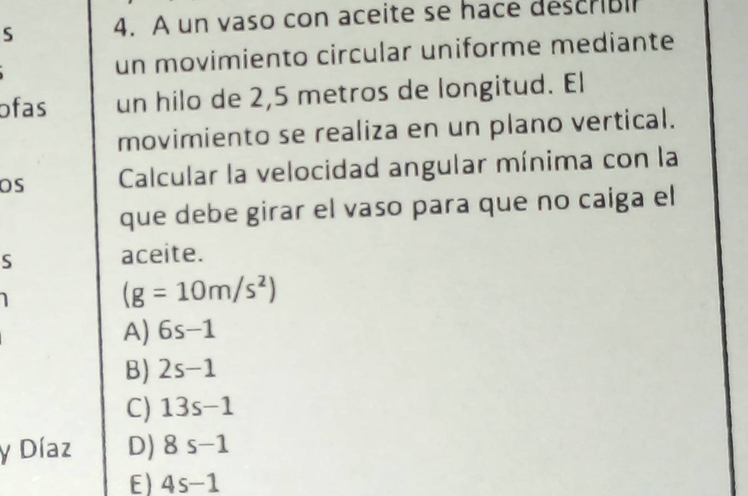 A un vaso con aceite se hace describli
un movimiento circular uniforme mediante
ofas un hilo de 2,5 metros de longitud. El
movimiento se realiza en un plano vertical.
OS
Calcular la velocidad angular mínima con la
que debe girar el vaso para que no caiga el
S
aceite.
(g=10m/s^2)
A) 6s-1
B) 2s-1
C) 13s-1
y Díaz D) 8s-1
E) 4s-1