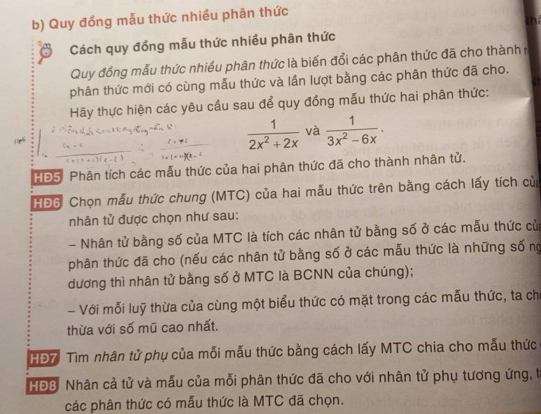 Quy đồng mẫu thức nhiều phân thức 
Thể 
Cách quy đồng mẫu thức nhiều phân thức 
Quy đồng mẫu thức nhiều phân thức là biến đổi các phân thức đã cho thành ở 
phân thức mới có cùng mẫu thức và lần lượt bằng các phân thức đã cho. 
Hãy thực hiện các yêu cầu sau để quy đồng mẫu thức hai phân thức:
 1/2x^2+2x  và  1/3x^2-6x . 
HĐ5 Phân tích các mẫu thức của hai phân thức đã cho thành nhân tử. 
HĐ6: Chọn mẫu thức chung (MTC) của hai mẫu thức trên bằng cách lấy tích của 
nhân tử được chọn như sau: 
- Nhân tử bằng số của MTC là tích các nhân tử bằng số ở các mẫu thức cử 
phân thức đã cho (nếu các nhân tử bằng số ở các mẫu thức là những số ng 
dương thì nhân tử bằng số ở MTC là BCNN của chúng); 
- Với mỗi luỹ thừa của cùng một biểu thức có mặt trong các mẫu thức, ta ch 
thừa với số mũ cao nhất. 
HĐ7 Tìm nhân tử phụ của mỗi mẫu thức bằng cách lấy MTC chia cho mẫu thức 
HĐ8. Nhân cả tử và mẫu của mỗi phân thức đã cho với nhân tử phụ tương ứng, t 
các phân thức có mẫu thức là MTC đã chọn.