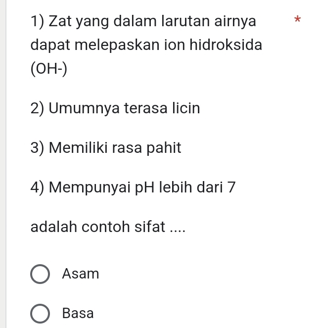 Zat yang dalam larutan airnya *
dapat melepaskan ion hidroksida
(OH-)
2) Umumnya terasa licin
3) Memiliki rasa pahit
4) Mempunyai pH lebih dari 7
adalah contoh sifat ....
Asam
Basa