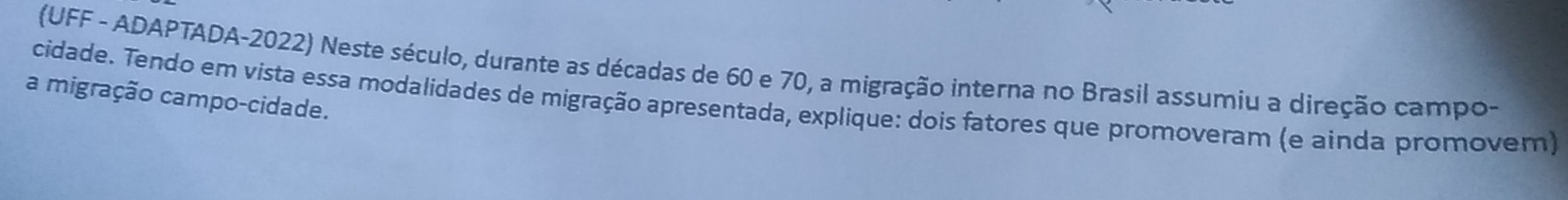 (UFF - ADAPTADA-2022) Neste século, durante as décadas de 60 e 70, a migração interna no Brasil assumiu a direção campo- 
a migração campo-cidade. 
cidade. Tendo em vista essa modalidades de migração apresentada, explique: dois fatores que promoveram (e ainda promovem)