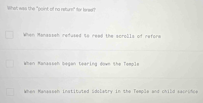 What was the "point of no return" for Israel?
When Manasseh refused to read the scrolls of reform
When Manasseh began tearing down the Temple
When Manasseh instituted idolatry in the Temple and child sacrifce