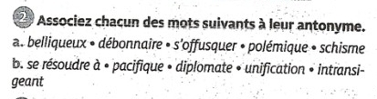 Associez chaçun des mots suivants à leur antonyme.
a. belliqueux • débonnaire • s'offusquer • polémique + schisme
b. se résoudre à • pacifique • diplomate » unification » intransi-
geant