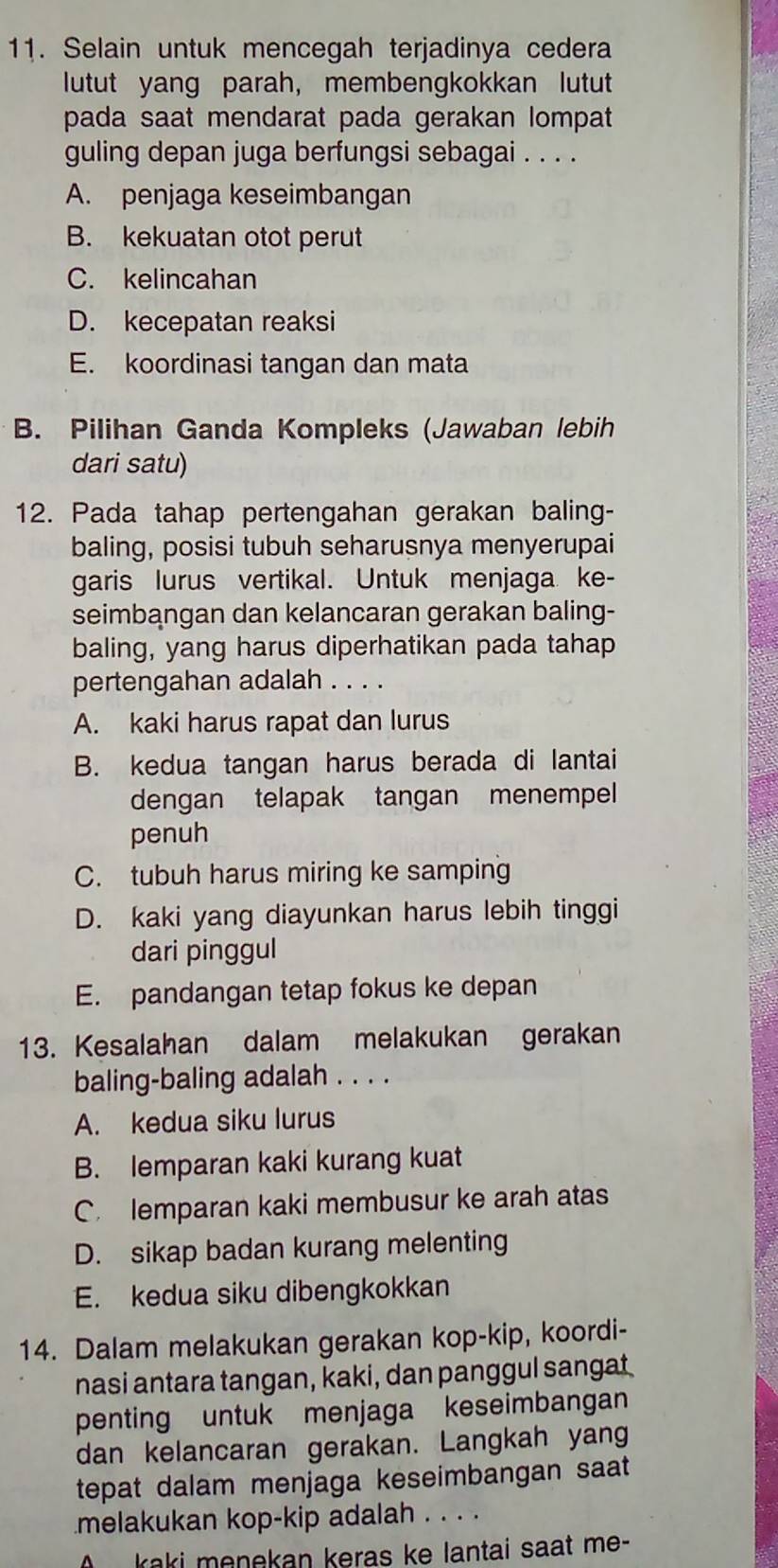 Selain untuk mencegah terjadinya cedera
lutut yang parah, membengkokkan lutut
pada saat mendarat pada gerakan lompat
guling depan juga berfungsi sebagai . . . .
A. penjaga keseimbangan
B. kekuatan otot perut
C. kelincahan
D. kecepatan reaksi
E. koordinasi tangan dan mata
B. Pilihan Ganda Kompleks (Jawaban lebih
dari satu)
12. Pada tahap pertengahan gerakan baling-
baling, posisi tubuh seharusnya menyerupai
garis lurus vertikal. Untuk menjaga ke-
seimbangan dan kelancaran gerakan baling-
baling, yang harus diperhatikan pada tahap
pertengahan adalah . . . .
A. kaki harus rapat dan lurus
B. kedua tangan harus berada di lantai
dengan telapak tangan menempel
penuh
C. tubuh harus miring ke samping
D. kaki yang diayunkan harus lebih tinggi
dari pinggul
E. pandangan tetap fokus ke depan
13. Kesalahan dalam melakukan gerakan
baling-baling adalah . . . .
A. kedua siku lurus
B. lemparan kaki kurang kuat
C. lemparan kaki membusur ke arah atas
D. sikap badan kurang melenting
E. kedua siku dibengkokkan
14. Dalam melakukan gerakan kop-kip, koordi-
nasi antara tangan, kaki, dan panggul sangat
penting untuk menjaga keseimbangan
dan kelancaran gerakan. Langkah yang
tepat dalam menjaga keseimbangan saat
melakukan kop-kip adalah . . . .
kaki menekan keras ke lantai saat me-