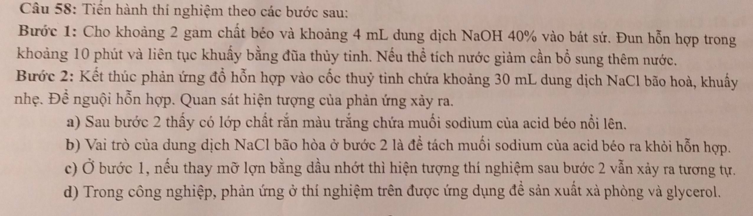 Tiến hành thí nghiệm theo các bước sau: 
Bước 1: Cho khoảng 2 gam chất béo và khoảng 4 mL dung dịch NaOH 40% vào bát sứ. Đun hỗn hợp trong 
khoảng 10 phút và liên tục khuấy bằng đũa thủy tinh. Nếu thể tích nước giảm cần bổ sung thêm nước. 
Bước 2: Kết thúc phản ứng đổ hỗn hợp vào cốc thuỷ tinh chứa khoảng 30 mL dung dịch NaCl bão hoà, khuẩy 
nhẹ. Để nguội hỗn hợp. Quan sát hiện tượng của phản ứng xảy ra. 
a) Sau bước 2 thấy có lớp chất rắn màu trắng chứa muối sodium của acid béo nổi lên. 
b) Vai trò của dung dịch NaCl bão hòa ở bước 2 là để tách muối sodium của acid béo ra khỏi hỗn hợp. 
c) Ở bước 1, nếu thay mỡ lợn bằng dầu nhớt thì hiện tượng thí nghiệm sau bước 2 vẫn xảy ra tương tự. 
d) Trong công nghiệp, phản ứng ở thí nghiệm trên được ứng dụng đề sản xuất xà phòng và glycerol.
