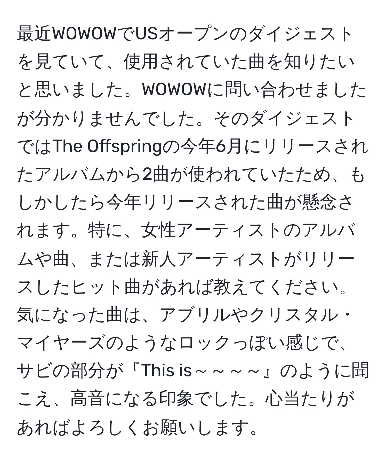 最近WOWOWでUSオープンのダイジェストを見ていて、使用されていた曲を知りたいと思いました。WOWOWに問い合わせましたが分かりませんでした。そのダイジェストではThe Offspringの今年6月にリリースされたアルバムから2曲が使われていたため、もしかしたら今年リリースされた曲が懸念されます。特に、女性アーティストのアルバムや曲、または新人アーティストがリリースしたヒット曲があれば教えてください。気になった曲は、アブリルやクリスタル・マイヤーズのようなロックっぽい感じで、サビの部分が『This is～～～～』のように聞こえ、高音になる印象でした。心当たりがあればよろしくお願いします。