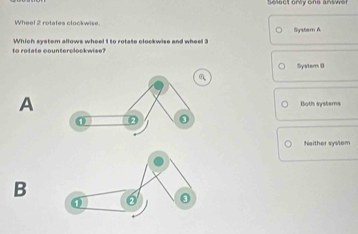 Select only one answer
Wheel 2 rotates clockwise.
System A
Which system allows wheel 1 to rotate clockwise and wheel 3
to rotate counterclockwise?
System B
a
A
Both systems
Neither system
B