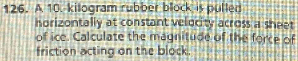 A 10.-kilogram rubber block is pulled 
horizontally at constant velocity across a sheet 
of ice. Calculate the magnitude of the force of 
friction acting on the block.