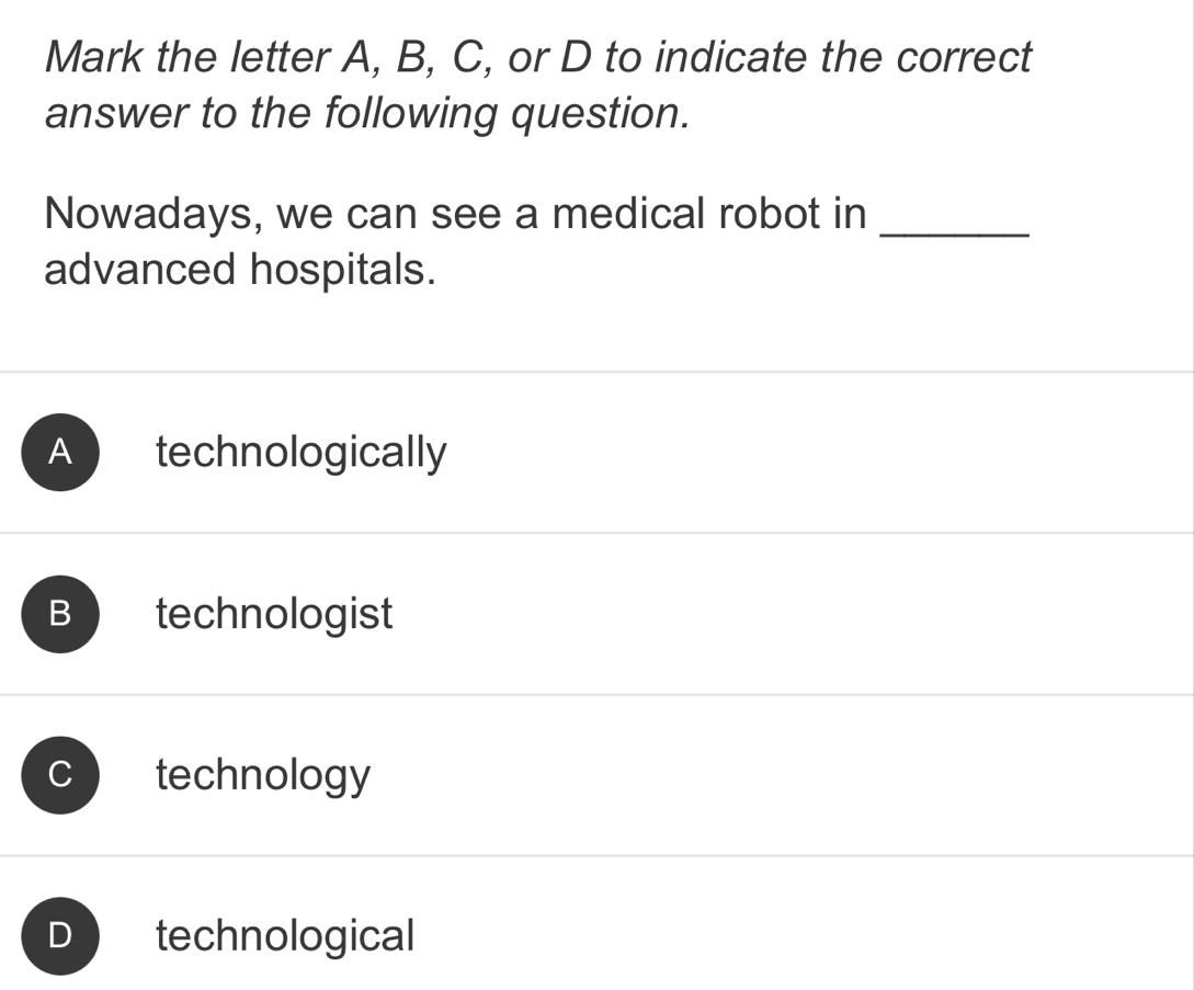 Mark the letter A, B, C, or D to indicate the correct
answer to the following question.
Nowadays, we can see a medical robot in_
advanced hospitals.
technologically
B technologist
C technology
D technological