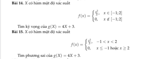 có hàm mật độ xác suất
f(x)=beginarrayl  x^2/3 ,x∈ [-1;2] 0,x∉ [-1;2]endarray.
Tìm kỳ vọng của g(X)=4X+3. 
Bài 15. X có hàm mật độ xác suất
f(x)=beginarrayl  x^2/3 ,-1
Tìm phương sai của g(X)=4X+3.