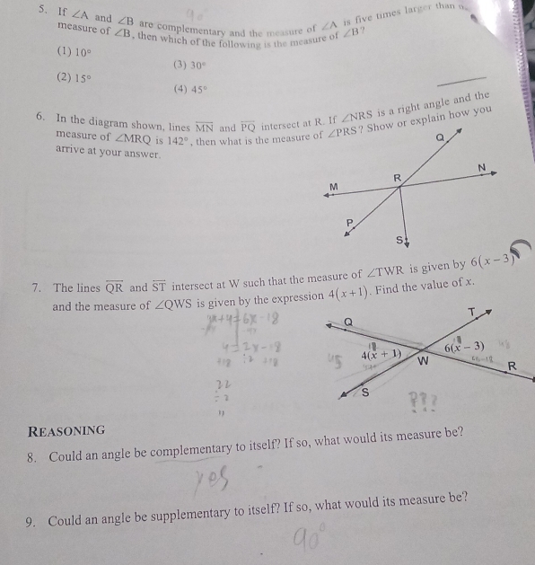 is five times larger than a
5. If ∠ A and ∠ B are complementary and the measure of ∠ A ∠ B ?
measure of ∠ B , then which of the following is the measure of
_
(1) 10° (3) 30°
(2) 15° 45°
(4)
6. In the diagram shown, lines overline MN and overline PQ intersect at R. If ∠ NRS is a right angle and the
measure of ∠ MRQ is 142° , then what is the measure of
arrive at your answer.
7. The lines overline QR and overleftrightarrow ST intersect at W such that the measure of ∠ TWR is given by 6(x-3)
and the measure of ∠ QWS is given by the expression 4(x+1). Find the value of x.
Reasoning
8. Could an angle be complementary to itself? If so, what would its measure be?
9. Could an angle be supplementary to itself? If so, what would its measure be?