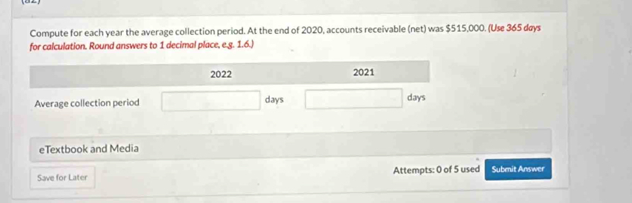 Compute for each year the average collection period. At the end of 2020, accounts receivable (net) was $515,000. (Use 365 days
for calculation. Round answers to 1 decimal place, e.g. 1.6.) 
eTextbook and Media 
Save for Later Attempts: 0 of 5 used Submit Answer