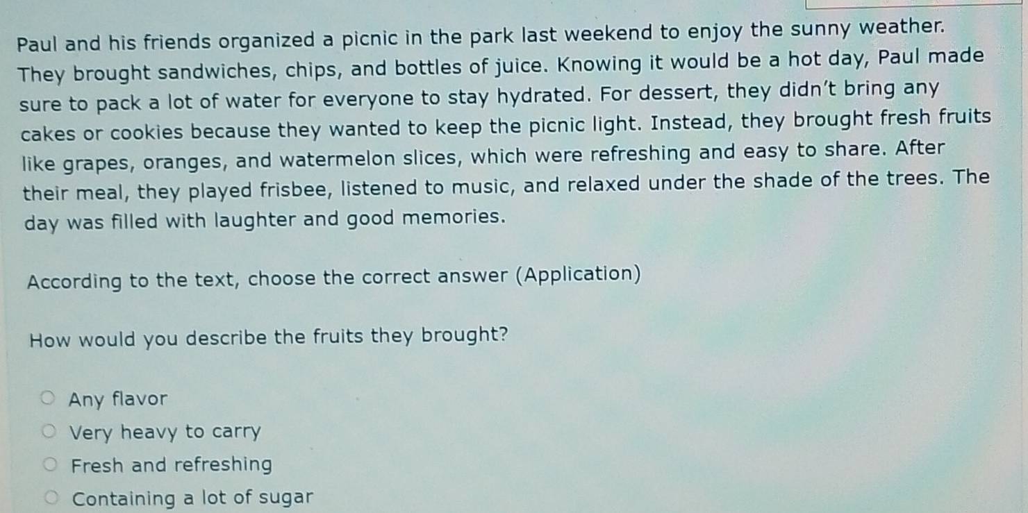 Paul and his friends organized a picnic in the park last weekend to enjoy the sunny weather.
They brought sandwiches, chips, and bottles of juice. Knowing it would be a hot day, Paul made
sure to pack a lot of water for everyone to stay hydrated. For dessert, they didn’t bring any
cakes or cookies because they wanted to keep the picnic light. Instead, they brought fresh fruits
like grapes, oranges, and watermelon slices, which were refreshing and easy to share. After
their meal, they played frisbee, listened to music, and relaxed under the shade of the trees. The
day was filled with laughter and good memories.
According to the text, choose the correct answer (Application)
How would you describe the fruits they brought?
Any flavor
Very heavy to carry
Fresh and refreshing
Containing a lot of sugar