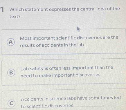 Which statement expresses the central idea of the
text?
Most important scientific discoveries are the
A
results of accidents in the lab
Lab safety is often less important than the
B
need to make important discoveries
Accidents in science labs have sometimes led
C to scientific discoveries