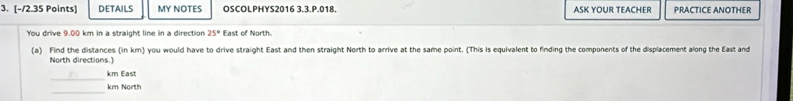 DETAILS MY NOTES OSCOLPHYS2016 3.3.P.018. ASK YOUR TEACHER PRACTICE ANOTHER
You drive 9.00 km in a straight line in a direction 25° East of North.
(a) Find the distances (in km) you would have to drive straight East and then straight North to arrive at the same point. (This is equivalent to finding the components of the displacement along the East and
North directions.)
_
km East
km North