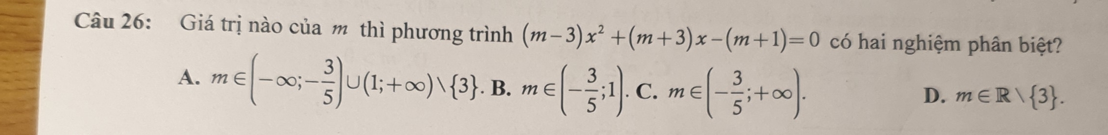 Giá trị nào của m thì phương trình (m-3)x^2+(m+3)x-(m+1)=0 có hai nghiệm phân biệt?
A. m∈ (-∈fty ;- 3/5 )∪ (1;+∈fty )vee  3 .B.m∈ (- 3/5 ;1). C. m∈ (- 3/5 ;+∈fty ).
D. m∈ R/ 3.