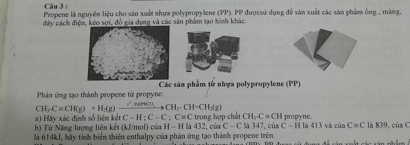 Propene là nguyên liệu cho sản xuất nhựa polypropylene (PP). PP đượcsử dụng để sản xuất các sản phẩm ống , màng, 
dây cách điện, kéo sợi, đồ gia dụng và các sản phầm tạo hình khác. 
Các sản phẩm tử nhựa polypropylene (PP) 
Phản ứng tạo thành propene từ propyne:
CH_3-Cequiv CH(g)+H_2(g)xrightarrow t^0.Pd/PbCO_3CH_3-CH=CH_2(g)
a) Hãy xác định số liên kết C-H; C-C; Cequiv C trong hợp chất CH_3-Cequiv CH propyne. 
b) Từ Năng lượng liên kết (kJ/mol) của H - H là 432, của C - C là 347, của C-H là 413 và của Cequiv C là 839, của C 
là 614kJ, hãy tính biến thiên enthalpy của phản ứng tạo thành propene trên. 
s é s sản nhẩm