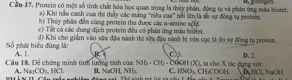 D. glicogen.
Câu 17. Protein có một số tính chất hóa học quan trọng là thủy phân, động tụ và phản ứng màu biuret.
a) Khi nầu canh cua thì thấy các mảng “riêu cua” nổi lên là do sự đồng tụ protein.
b) Thủy phân đến cùng protein thu được các α-amino acid.
c) Tất cả các dung dịch protein đều có phản ứng màu biuret.
d) Khi cho giấm vào sữa đậu nành thì sữa đậu nành bị vón cục là do sự đông tụ protein.
Số phát biểu đúng là:
A. 1. B. 4. C. 3. D. 2.
Câu 18. Đề chứng minh tính lưỡng tính của: NH_2-CH_2 -Cθ OH(X ), ta cho X tác dụng với:
A. Na_2CO_3 , HCl. B. NaOH, NH₃. C. HNO_3, CH_3COOH. D. HCl, NaOH.
Thí sinh trẻ lời t 1