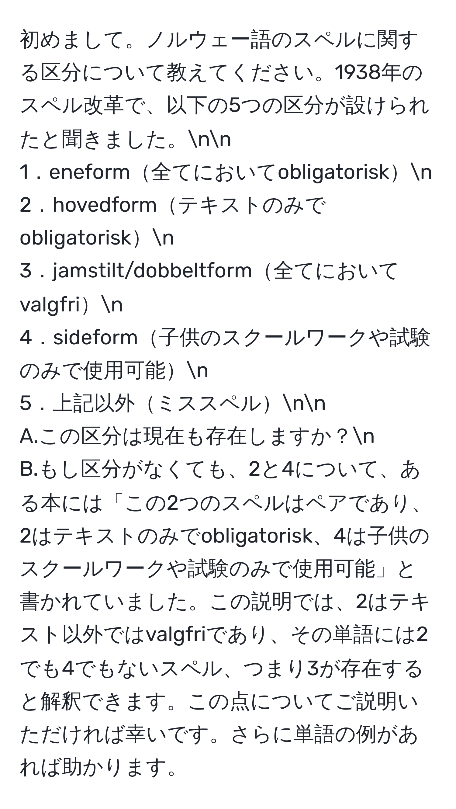 初めまして。ノルウェー語のスペルに関する区分について教えてください。1938年のスペル改革で、以下の5つの区分が設けられたと聞きました。nn
1．eneform全てにおいてobligatoriskn
2．hovedformテキストのみでobligatoriskn
3．jamstilt/dobbeltform全てにおいてvalgfrin
4．sideform子供のスクールワークや試験のみで使用可能n
5．上記以外ミススペルnn
A.この区分は現在も存在しますか？n
B.もし区分がなくても、2と4について、ある本には「この2つのスペルはペアであり、2はテキストのみでobligatorisk、4は子供のスクールワークや試験のみで使用可能」と書かれていました。この説明では、2はテキスト以外ではvalgfriであり、その単語には2でも4でもないスペル、つまり3が存在すると解釈できます。この点についてご説明いただければ幸いです。さらに単語の例があれば助かります。