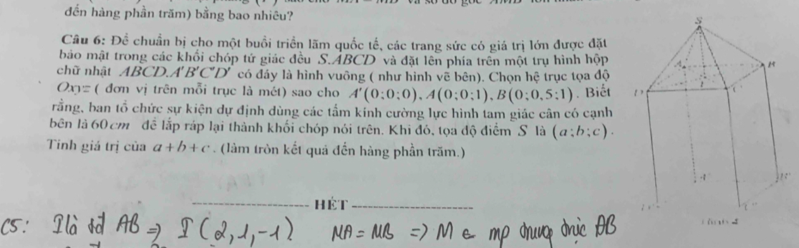 đến hàng phần trăm) bằng bao nhiêu? 
Câu 6: Đề chuẩn bị cho một buồi triển lãm quốc tế, các trang sức có giá trị lớn được đặt 
bảo mật trong các khối chóp tứ giác đều S. ABCD và đặt lên phía trên một trụ hình h p 
chữ nhật ABCD. A'B'C'D' có đáy là hình vuông ( như hình vẽ bên). Chọn hệ trục tọa độ
Oxy= ( đơn vị trên mỗi trục là mét) sao cho A'(0:0:0), A(0;0;1), B(0;0,5:1). Biết 
rằng, ban tổ chức sự kiện dự định dùng các tấm kính cường lực hình tam giác cân có cạnh 
bên là 60 cm đề lắp ráp lại thành khối chóp nói trên. Khi đó, tọa độ điểm S là (a;b;c). 
Tinh giá trị của a+b+c. (làm tròn kết quả đến hàng phần trăm.) 
_hét_