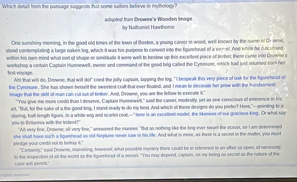 Which detail from the passage suggests that some sailors believe in mythology?
adapted from Drowne's Wooden Image
by Nathaniel Hawthorne
One sunshiny morning, in the good old times of the town of Boston, a young carver in wood, well known by the name of Drowne,
stood contemplating a large oaken log, which it was his purpose to convert into the figurehead of a vesuel. And while he discussed
within his own mind what sort of shape or similitude it were well to bestow up this excellent piece of timber, there came into Drowne's
workshop a certain Captain Hunnewell, owner and command of the good brig called the Cynosure, which had just returned from her
first voyage.
Ah! that will do, Drowne, that will do!" cried the jolly captain, tapping the log. "I bespeak this very piece of oak for the figurehead of
the Cynosure. She has shown herself the sweetest craft that ever floated, and I mean to decorate her prow with the handsomest
image that the skill of man can cut out of timber. And, Drowne, you are the fellow to execute it."
"You give me more credit than I deserve, Captain Hunnewell," said the carver, modestly, yet as one conscious of eminence in his
art. "But, for the sake of a the good brig, I stand ready to do my best. And which of these designs do you prefer? Here,"—pointing to a
staring, half-length figure, in a white wig and scarlet coat,—" here is an excellent model, the likeness of our gracious king. Or what say
you to Britannia with the trident?"
"All very fine, Drowne; all very fine," answered the mariner. "But as nothing like the brig ever swam the ocean, so I am determined
she shall have such a figurehead as old Neptune never saw in his life. And what is more, as there is a secret in the matter, you must
pledge your credit not to betray it."
"Certainly," said Drowne, marveling, however, what possible mystery there could be in reference to an affair so open, of necessity,
to the inspection of all the world as the figurehead of a vessel. "You may depend, captain, on my being as secret as the nature of the
case will permit."
rights reserved.