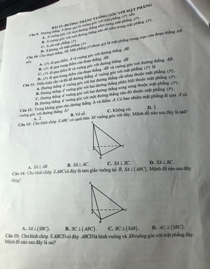 đường tháng vuông góc với mặt phảng
Cầu 9: Đường thắng Δ được gọi là vuông góc với mặt phẳng (P) nếu
A. A vuông góc với mọi đường thẳng nằm trong mặt phẳng (P)
B. A vuớng góc với một đường thẳng nào đó nằm trong mặt phẳng (P) .
C. Δ cắt mặt phẳng (P) -
Câu 10: Cho đoạn thắng AB, Mặt phẳng (P) được gọi là mặt phẳng trung trực của đoạn thẳng AB
D. Δ không cắt mặt phẳng (P) -
A. (P) đi qua điểm A và vuông góc với đường thẳng AB .
nếu
B. (P) đi qua trung điểm của đoạn thẳng AB .
C. (P) đi qua điểm B và vuông góc với đường thẳng AB
D. (P) đi qua trung điểm của đoạn thẳng AB và vuông góc với đường thẳng AB .
Cầu I1: Điều kiện cần và đủ đề đường thẳng đ vuông góc với mặt phẳng (P) là
A. Đường thắng đ vuông góc với hai đường thẳng cắt nhau thuộc mặt phẳng (P),
B. Đường thắng # vuông góc với hai đường thẳng phân biệt thuộc mặt phẳng (P).
C. Đường thắng d vuông góc với hai đường thẳng song song thuộc mặt phẳng (P).
D. Đường thắng d vuông góc với một đường thẳng nào đó thuộc mặt phẳng (P) .
Câu 12: Trong không gian cho đường thẳng Δ và điểm A. Có bao nhiêu mặt phẳng đi qua Á và
vuông góc với đường thẳng Δ? C. Không có. D. 1
B. Vô số.
Câu 13: Cho hình chóp S.ABC có cạnh bên S4 vuông góc với đáy. Mệnh đề nào sau đây là sai?
A. 2.
A. SA⊥ AB. B. SA⊥ AC. C. SA⊥ SC. D. SA⊥ BC.
Câu 14: Cho hình chóp S.ABCcó đáy là tam giác vuông tại B, SA⊥ (ABC). Mệnh đề nào sau đây
đúng?
A. SA⊥ (SBC). B. SC⊥ (ABC). C. BC⊥ (SAB). D. AC⊥ (SBC).
Câu 15: Cho hình chóp S.ABCD có đáy ABCDlà hình vuông và Svuông góc với mặt phẳng đáy.
Mệnh đề nào sau đây là sai?